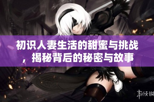 初識人妻生活的甜蜜與挑戰(zhàn)，揭秘背后的秘密與故事