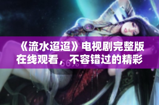 《流水迢迢》電視劇完整版在線觀看，不容錯(cuò)過的精彩劇情分享