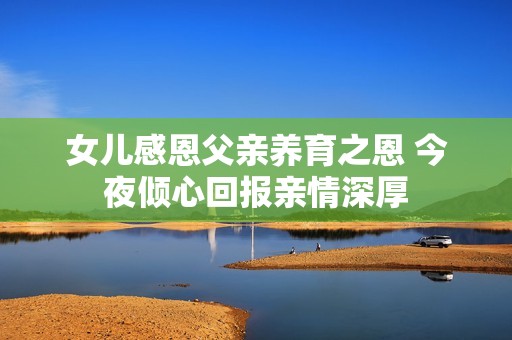 女兒感恩父親養(yǎng)育之恩 今夜傾心回報(bào)親情深厚