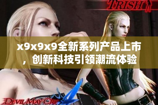 x9x9x9全新系列產(chǎn)品上市，創(chuàng)新科技引領(lǐng)潮流體驗(yàn)