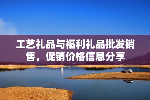 工藝禮品與福利禮品批發(fā)銷售，促銷價(jià)格信息分享