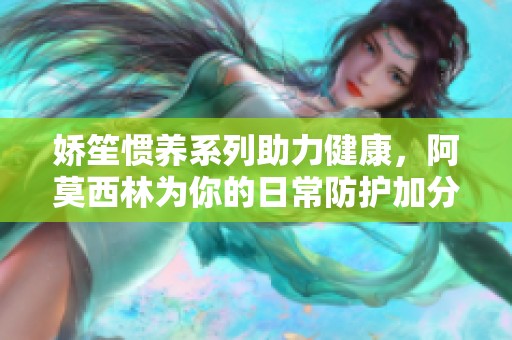 嬌笙慣養(yǎng)系列助力健康，阿莫西林為你的日常防護(hù)加分
