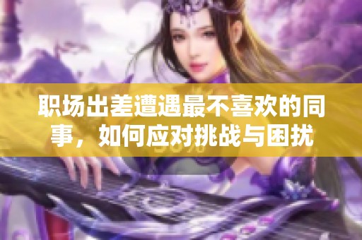 職場出差遭遇最不喜歡的同事，如何應對挑戰(zhàn)與困擾