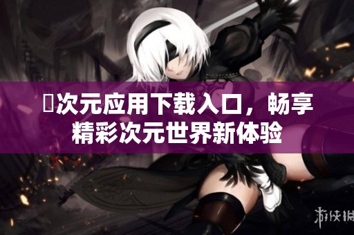 囧次元應(yīng)用下載入口，暢享精彩次元世界新體驗(yàn)