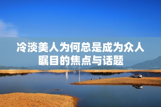 冷淡美人為何總是成為眾人矚目的焦點與話題