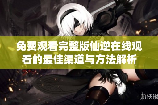 免費觀看完整版仙逆在線觀看的最佳渠道與方法解析