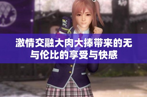 激情交融大肉大捧帶來(lái)的無(wú)與倫比的享受與快感