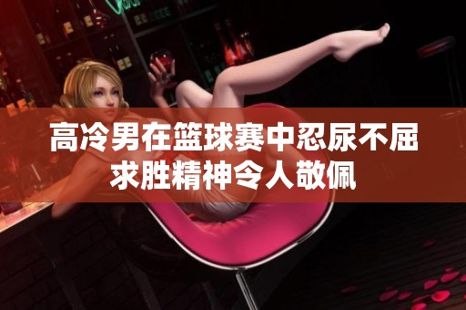 高冷男在籃球賽中忍尿不屈求勝精神令人敬佩