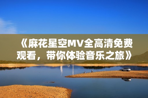 《麻花星空MV全高清免費(fèi)觀看，帶你體驗音樂之旅》