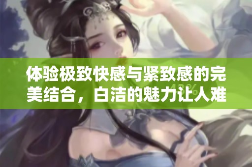 體驗極致快感與緊致感的完美結合，白潔的魅力讓人難以抗拒