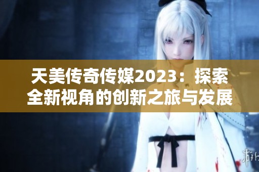 天美傳奇?zhèn)髅?023：探索全新視角的創(chuàng)新之旅與發(fā)展藍(lán)圖
