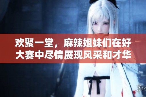 歡聚一堂，麻辣姐妹們在好大賽中盡情展現(xiàn)風(fēng)采和才華
