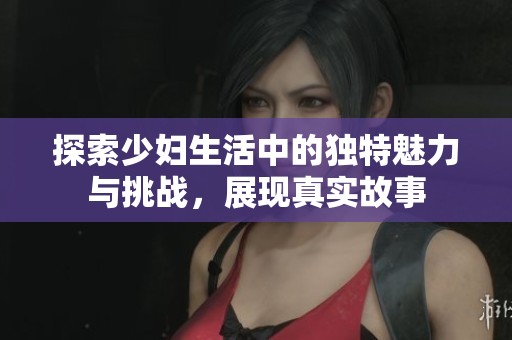 探索少婦生活中的獨特魅力與挑戰(zhàn)，展現(xiàn)真實故事