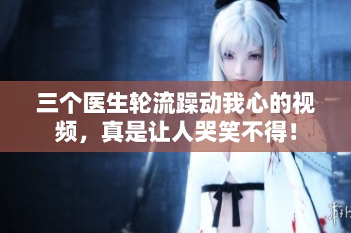 三個醫(yī)生輪流躁動我心的視頻，真是讓人哭笑不得！