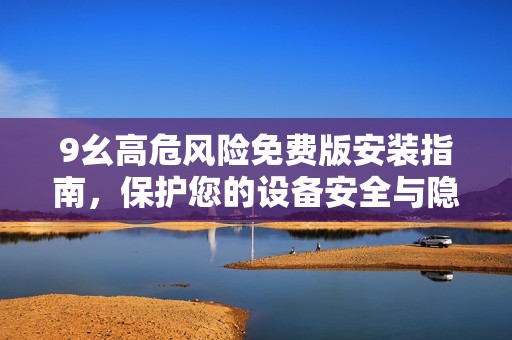 9幺高危風(fēng)險(xiǎn)免費(fèi)版安裝指南，保護(hù)您的設(shè)備安全與隱私