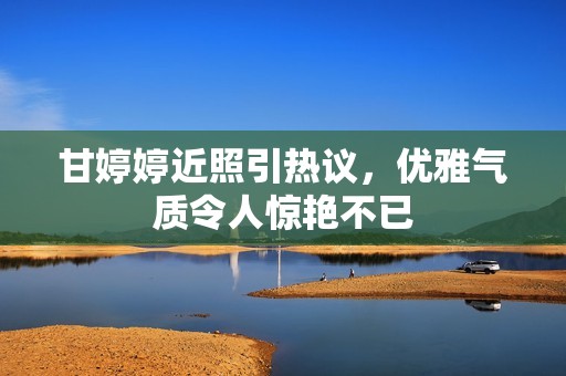 甘婷婷近照引熱議，優(yōu)雅氣質(zhì)令人驚艷不已