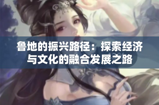 魯?shù)氐恼衽d路徑：探索經(jīng)濟(jì)與文化的融合發(fā)展之路