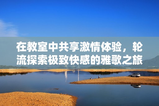 在教室中共享激情體驗(yàn),輪流探索極致快感的雅歌之旅 在教室中共享激情體驗(yàn),輪流探索極致快感的雅歌之旅