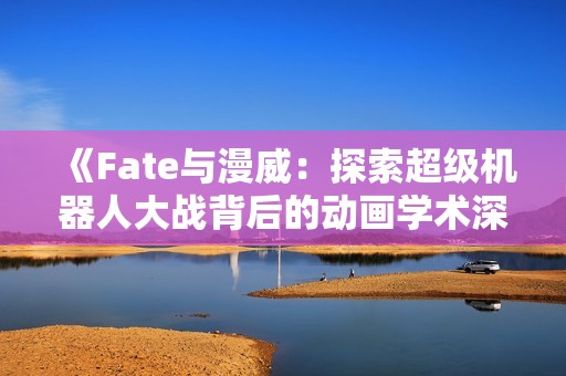 《Fate與漫威：探索超級(jí)機(jī)器人大戰(zhàn)背后的動(dòng)畫學(xué)術(shù)深度》