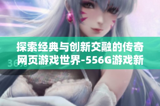 探索經(jīng)典與創(chuàng)新交融的傳奇網(wǎng)頁(yè)游戲世界-556G游戲新體驗(yàn) 探索經(jīng)典與創(chuàng)新交融的傳奇網(wǎng)頁(yè)游戲世界-556G游戲新體驗(yàn)