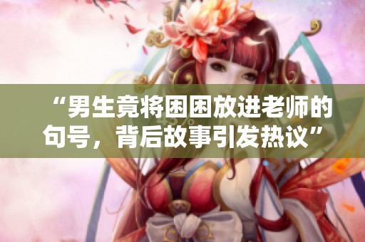 “男生竟將困困放進(jìn)老師的句號(hào)，背后故事引發(fā)熱議”