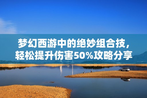 夢幻西游中的絕妙組合技，輕松提升傷害50%攻略分享
