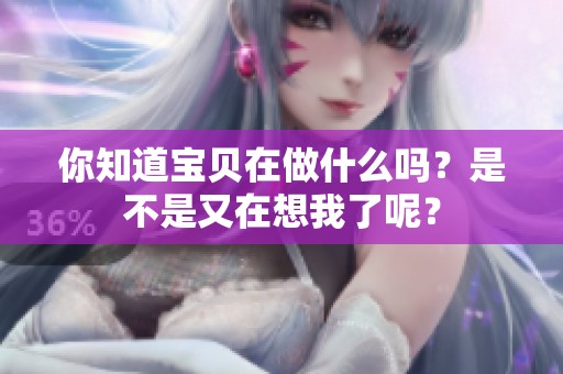你知道寶貝在做什么嗎？是不是又在想我了呢？