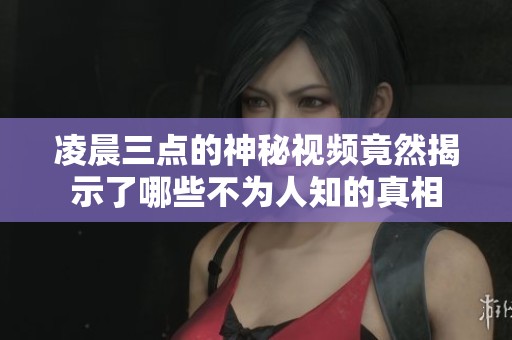 凌晨三點的神秘視頻竟然揭示了哪些不為人知的真相