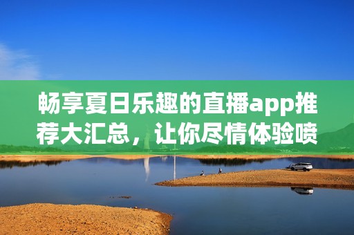 暢享夏日樂趣的直播app推薦大匯總，讓你盡情體驗噴水槍的精彩瞬間