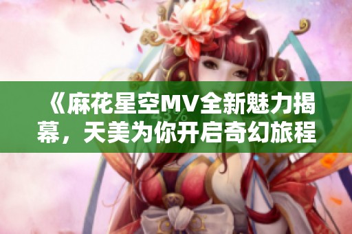 《麻花星空MV全新魅力揭幕，天美為你開啟奇幻旅程》