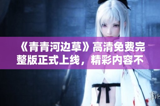 《青青河邊草》高清免費完整版正式上線，精彩內(nèi)容不容錯過