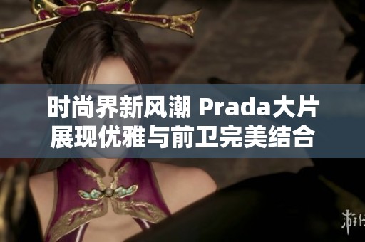 時尚界新風潮 Prada大片展現(xiàn)優(yōu)雅與前衛(wèi)完美結合