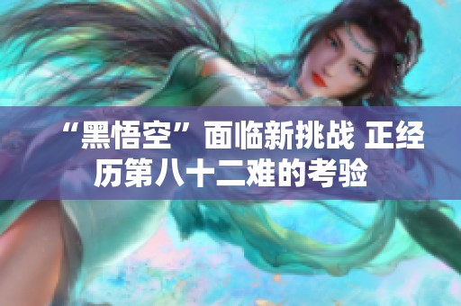 “黑悟空”面臨新挑戰(zhàn) 正經(jīng)歷第八十二難的考驗(yàn)
