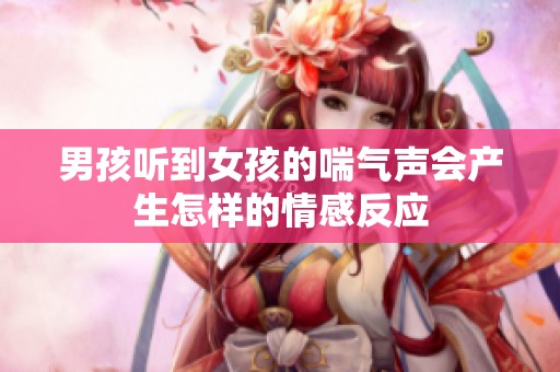 男孩聽到女孩的喘氣聲會(huì)產(chǎn)生怎樣的情感反應(yīng)