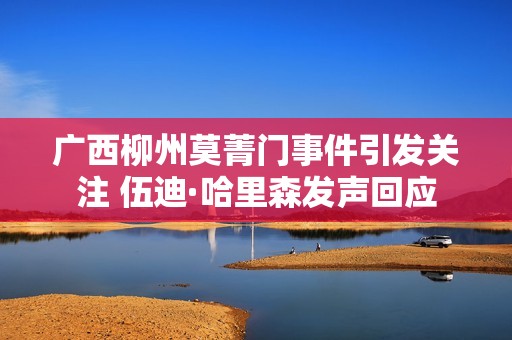 廣西柳州莫菁門事件引發(fā)關注 伍迪·哈里森發(fā)聲回應