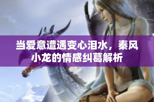 當(dāng)愛意遭遇變心淚水，秦風(fēng)小龍的情感糾葛解析