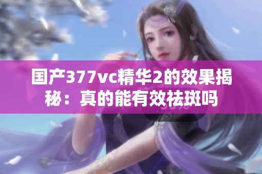 國(guó)產(chǎn)377vc精華2的效果揭秘：真的能有效祛斑嗎