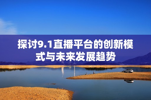 探討9.1直播平臺的創(chuàng)新模式與未來發(fā)展趨勢