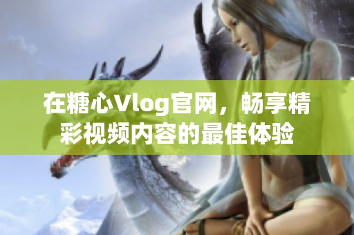 在糖心Vlog官網(wǎng)，暢享精彩視頻內(nèi)容的最佳體驗(yàn)