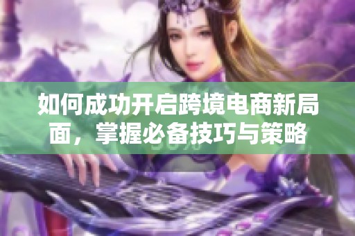 如何成功開啟跨境電商新局面，掌握必備技巧與策略