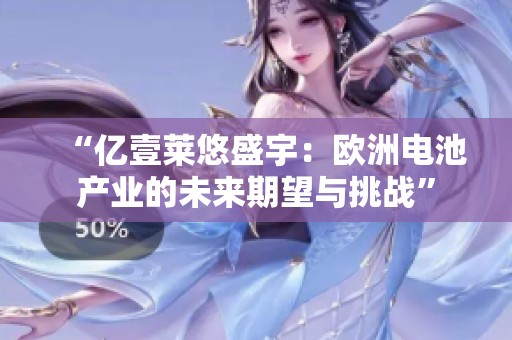 “億壹萊悠盛宇：歐洲電池產(chǎn)業(yè)的未來(lái)期望與挑戰(zhàn)”