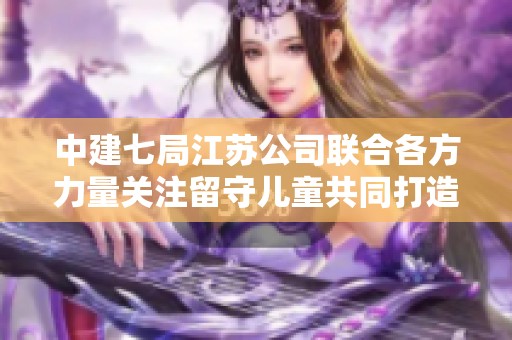 中建七局江蘇公司聯(lián)合各方力量關(guān)注留守兒童共同打造美好未來