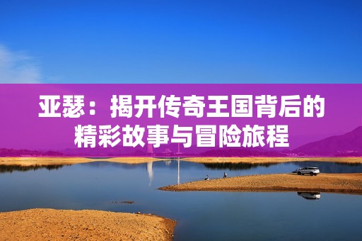 亞瑟：揭開傳奇王國背后的精彩故事與冒險旅程