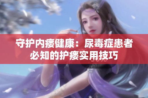 守護(hù)內(nèi)瘺健康：尿毒癥患者必知的護(hù)瘺實用技巧