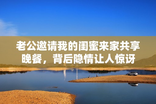 老公邀請(qǐng)我的閨蜜來(lái)家共享晚餐，背后隱情讓人驚訝