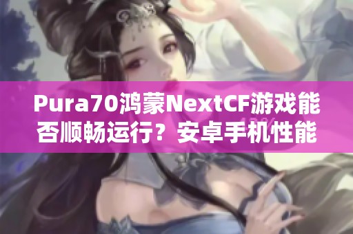 Pura70鴻蒙NextCF游戲能否順暢運(yùn)行？安卓手機(jī)性能評測分析