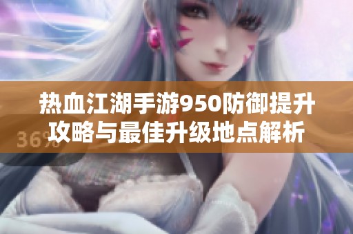 熱血江湖手游950防御提升攻略與最佳升級(jí)地點(diǎn)解析