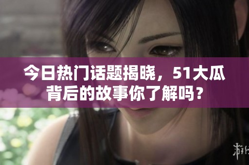 今日熱門話題揭曉，51大瓜背后的故事你了解嗎？