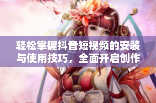 輕松掌握抖音短視頻的安裝與使用技巧，全面開啟創(chuàng)作之旅