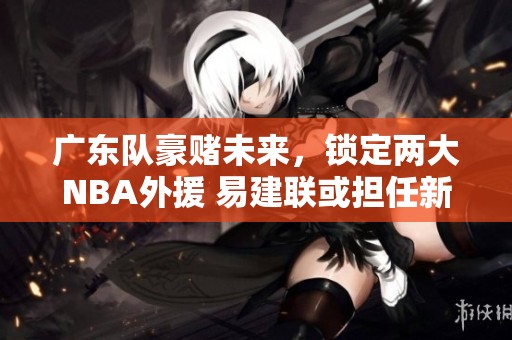 廣東隊(duì)豪賭未來，鎖定兩大NBA外援 易建聯(lián)或擔(dān)任新老板